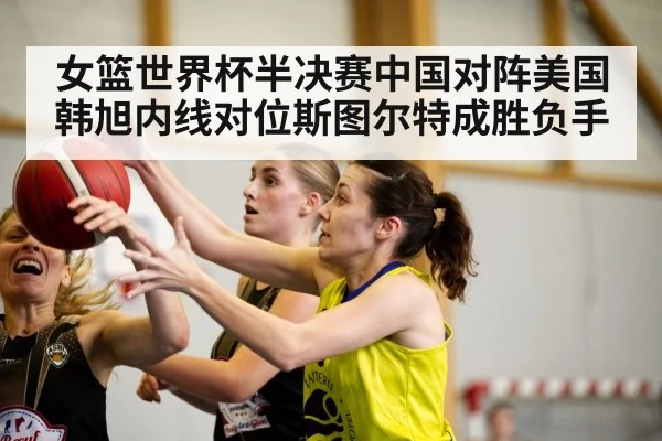 女篮世界杯半决赛中国对阵美国 韩旭内线对位斯图尔特成胜负手