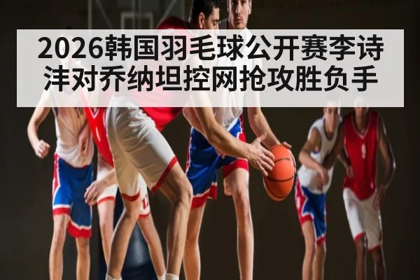 2026韩国羽毛球公开赛李诗沣对乔纳坦控网抢攻胜负手