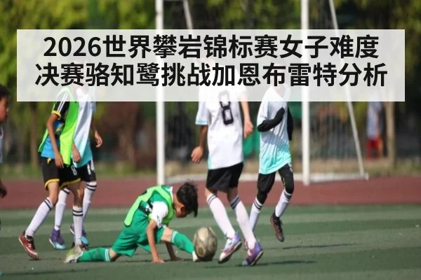 2026世界攀岩锦标赛女子难度决赛骆知鹭挑战加恩布雷特分析