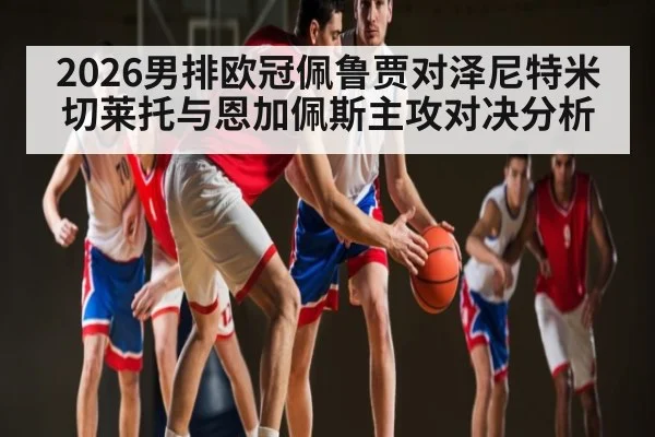 2026男排欧冠佩鲁贾对泽尼特米切莱托与恩加佩斯主攻对决分析
